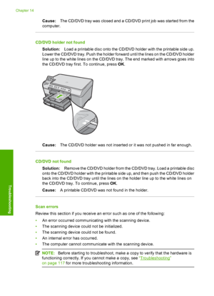 Page 189
Cause:The CD/DVD tray was closed and a CD/DVD print job was started from the
computer.
CD/DVD holder not found
Solution: Load a printable disc onto the CD/DVD holder with the printable side up.
Lower the CD/DVD tray. Push the holder forward until the lines on the CD/DVD holder
line up to the white lines on the CD/DVD tray. The end marked with arrows goes into
the CD/DVD tray first. To continue, press  OK.
Cause: The CD/DVD holder was not inserted or it was not pushed in far enough.
CD/DVD not found...