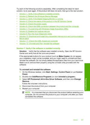 Page 190
Try each of the following solutions separately. After completing the steps for each
solution, try to scan again. If the product still does not work, then go to the next solution.
•
Solution 1: Verify if the software is installed correctly
•
Solution 2: Refresh the Windows Device Manager
•
Solution 3: Verify if the Digital Imaging Monitor is running
•
Solution 4: Check the status of the product in the HP Solution Center
•
Solution 5: Check the power supply
•
Solution 6: Check the USB connection between...