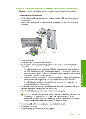 Page 194
Solution 6: Check the USB connection between the product and the computerSolution: Check the USB connection between the product and the computer.
To check the USB connection
1. Verify that the USB cable is securely plugged into the USB port on the back of
the product.
2. Make sure the other end of the USB cable is plugged into a USB port on your
computer.
3.Try to scan again.
If the scan fails, continue to the next step.
4. Do one of the following, depending upon how the product is connected to the...