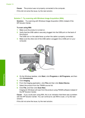 Page 195
Cause:The product was not properly connected to the computer.
If this did not solve the issue, try the next solution.
Solution 7: Try scanning with Windows Image Acquisition (WIA) Solution: Try scanning with Windows Image Acquisition (WIA) instead of the
HP Solution Center.
To scan using WIA
1. Make sure the product is turned on.
2. Verify that the USB cable is securely plugged into the USB port on the back of
the product.
The USB icon on the cable faces up when the cable is properly connected.
3. Make...