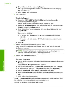 Page 197
g. Enter a filename for the backed up Registry.
HP suggests naming the file with the current date; for example: Registry
Backup 04_01_07.
h . Click  Save to save the Registry.
6. Edit the registry.
To edit the Registry
a. Select the  HKEY_LOCAL_MACHINE\System\CurrentControlSet
\Services\Spooler  Registry key.
Details of the Registry key appears on the pane to the right.
b . Check the  DependOnService  data string (in the pane on the right) to see if
lexbces  is listed in the  Data column.
c . If the...