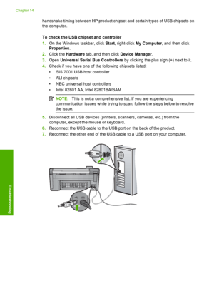 Page 199
handshake timing between HP product chipset and certain types of USB chipsets on
the computer.
To check the USB chipset and controller
1.On the Windows taskbar, click  Start, right-click  My Computer , and then click
Properties .
2. Click the  Hardware  tab, and then click  Device Manager.
3. Open  Universal Serial Bus Controllers  by clicking the plus sign (+) next to it.
4. Check if you have one of th e following chipsets listed:
• SIS 7001 USB host controller
•ALI chipsets
• NEC universal host...