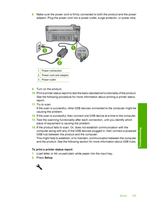 Page 200
8.Make sure the power cord is firmly connected to both the product and the power
adaptor. Plug the power cord into a power outlet, surge protector, or power strip.
1Power connection
2Power cord and adaptor
3Power outlet
9.Turn on the product.
10. Print a printer status report to test the basic standalone functionality of the product.
See the following procedure for more information about printing a printer status
report.
11. Try to scan.
If the scan is succe ssful, other USB devices connected to the...