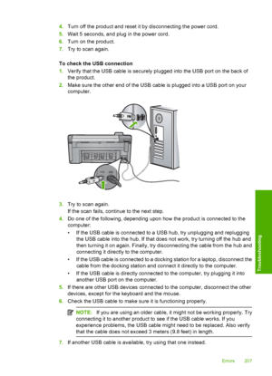 Page 210
4.Turn off the product and reset it by disconnecting the power cord.
5. Wait 5 seconds, and plug in the power cord.
6. Turn on the product.
7. Try to scan again.
To check the USB connection
1. Verify that the USB cable is securely plugged into the USB port on the back of
the product.
2. Make sure the other end of the USB cable is plugged into a USB port on your
computer.
3.Try to scan again.
If the scan fails, continue to the next step.
4. Do one of the following, depending upon how the product is...