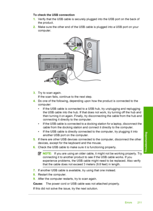 Page 214
To check the USB connection
1.Verify that the USB cable is securely plugged into the USB port on the back of
the product.
2. Make sure the other end of the USB cable is plugged into a USB port on your
computer.
3.Try to scan again.
If the scan fails, continue to the next step.
4. Do one of the following, depending upon how the product is connected to the
computer:
• If the USB cable is connected to a USB hub, try unplugging and replugging
the USB cable into the hub. If that does not work, try turning...