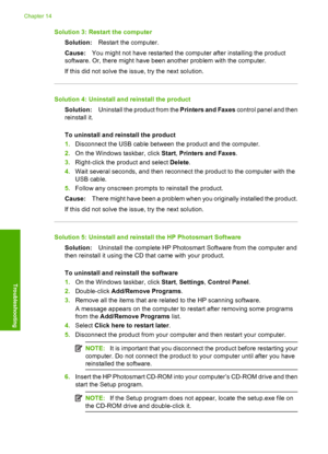 Page 215
Solution 3: Restart the computerSolution: Restart the computer.
Cause: You might not have restarted the computer after installing the product
software. Or, there might have been another problem with the computer.
If this did not solve the issue, try the next solution.
Solution 4: Uninstall and reinstall the product
Solution: Uninstall the product from the  Printers and Faxes control panel and then
reinstall it.
To uninstall and reinstall the product
1. Disconnect the USB cable between the product and...