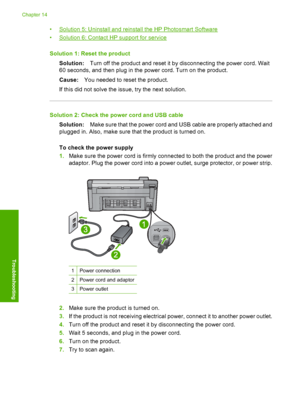 Page 219
•Solution 5: Uninstall and reinstall the HP Photosmart Software
•
Solution 6: Contact HP support for service
Solution 1: Reset the product Solution: Turn off the product and reset it by disconnecting the power cord. Wait
60 seconds, and then plug in the power cord. Turn on the product.
Cause: You needed to reset the product.
If this did not solve the issue, try the next solution.
Solution 2: Check the power cord and USB cable Solution: Make sure that the power cord and USB cable are properly attached...