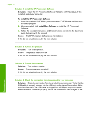 Page 223
Solution 1: Install the HP Photosmart SoftwareSolution: Install the HP Photosmart Software that came with the product. If it is
installed, restart your computer.
To install the HP Photosmart Software
1. Insert the product CD-ROM into your computer’s CD-ROM drive and then start
the Setup program.
2. When prompted, click  Install More Software  to install the HP Photosmart
Software.
3. Follow the onscreen instructions and the instructions provided in the Start Here
guide that came with the product.
Cause:...