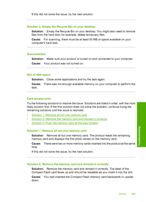 Page 228
If this did not solve the issue, try the next solution.
Solution 2: Empty the Recycle Bin on your desktopSolution: Empty the Recycle Bin on your desktop.  You might also need to remove
files from the hard disk; for example, delete temporary files.
Cause: For scanning, there must be at least 50 MB of space available on your
computers hard disk.
Disconnected
Solution: Make sure your product is turned on and connected to your computer.
Cause: Your product was not turned on.
Out of disk space
Solution:...