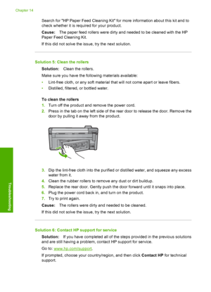 Page 233
Search for HP Paper Feed Cleaning Kit for more information about this kit and to
check whether it is required for your product.
Cause:The paper feed rollers were dirty and needed to be cleaned with the HP
Paper Feed Cleaning Kit.
If this did not solve the issue, try the next solution.
Solution 5: Clean the rollers
Solution: Clean the rollers.
Make sure you have the following materials available:
• Lint-free cloth, or any soft material that will not come apart or leave fibers.
• Distilled, filtered, or...