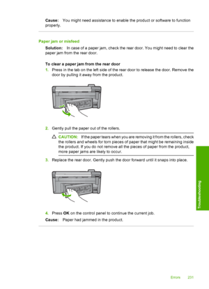 Page 234
Cause:You might need assistance to enable the product or software to function
properly.
Paper jam or misfeed
Solution: In case of a paper jam, check the rear door. You might need to clear the
paper jam from the rear door.
To clear a paper jam from the rear door
1. Press in the tab on the left side of the rear door to release the door. Remove the
door by pulling it away from the product.
2.Gently pull the paper out of the rollers.
CAUTION: If the paper tears when you are removing it from the rollers,...