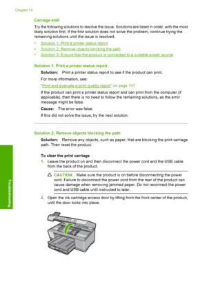 Page 241
Carriage stall
Try the following solutions to resolve the issue. Solutions are listed in order, with the most
likely solution first. If the first solution does not solve the problem, continue trying the
remaining solutions until the issue is resolved.
•
Solution 1: Print a printer status report
•
Solution 2: Remove objects blocking the path
•
Solution 3: Ensure that the product is connected to a suitable power source
Solution 1: Print a pr inter status report
Solution: Print a printer status report to...