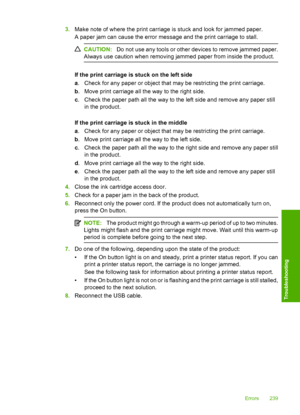 Page 242
3.Make note of where the print carriage is stuck and look for jammed paper.
A paper jam can cause the error message and the print carriage to stall.
CAUTION: Do not use any tools or other devices to remove jammed paper.
Always use caution when removing jammed paper from inside the product.
If the print carriage is stuck on the left side
a . Check for any paper or object that may be restricting the print carriage.
b . Move print carriage all the way to the right side.
c . Check the paper path all the way...