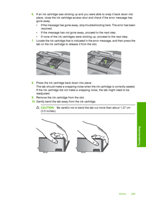Page 248
6.If an ink cartridge was sti cking up and you were able to snap it back down into
place, close the ink cartridge access door and check if the error message has
gone away.
• If the message has gone away, stop troubleshooting here. The error has been resolved.
• If the message has not gone away, proceed to the next step.
• If none of the ink cartridges were sticking up, proceed to the next step.
7. Locate the ink cartridge that is indicated in the error message, and then press the
tab on the ink...