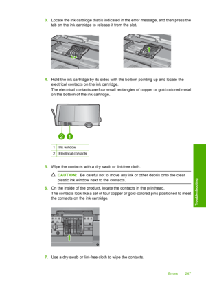 Page 250
3.Locate the ink cartridge that is indicated in the error message, and then press the
tab on the ink cartridge to release it from the slot.
4.Hold the ink cartridge by its sides with the bottom pointing up and locate the
electrical contacts on the ink cartridge.
The electrical contacts are four small re ctangles of copper or gold-colored metal
on the bottom of the ink cartridge.
1Ink window
2Electrical contacts
5. Wipe the contacts with a dry swab or lint-free cloth.
CAUTION: Be careful not to move any...