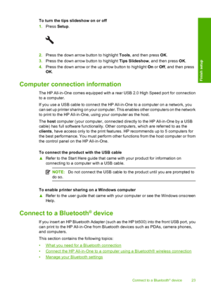 Page 26
To turn the tips slideshow on or off
1.Press  Setup.
2.Press the down arrow button to highlight  Tools, and then press  OK.
3. Press the down arrow button to highlight  Tips Slideshow, and then press  OK.
4. Press the down arrow or the up arrow button to highlight  On or  Off, and then press
OK .
Computer connection information
The HP All-in-One comes equipped with a rear USB 2.0 High Speed port for connection
to a computer.
If you use a USB cable to connect the HP All-in-One to a computer on a network,...