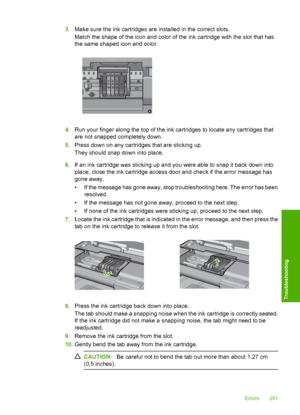 Page 254
3.Make sure the ink cart ridges are installed in the correct slots.
Match the shape of the icon and color of the ink cartridge with the slot that has
the same shaped icon and color.
4. Run your finger along the top of the ink cartridges to locate any cartridges that
are not snapped completely down.
5. Press down on any cartridges that are sticking up.
They should snap down into place.
6. If an ink cartridge was sti cking up and you were able to snap it back down into
place, close the ink cartridge...