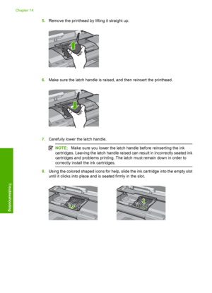 Page 257
5.Remove the printhead by lifting it straight up.
6.Make sure the latch handle is raised, and then reinsert the printhead.
7.Carefully lower the latch handle.
NOTE: Make sure you lower the latch handle before reinserting the ink
cartridges. Leaving the latch handle raised can result in incorrectly seated ink
cartridges and problems printing. The latch must remain down in order to
correctly install th e ink cartridges.
8.Using the colored shaped icons for help, slide the ink cartridge into the empty...