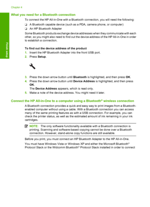 Page 27
What you need for a Bluetooth connection
To connect the HP All-in-One with a Bluetooth connection, you will need the following:
❑A Bluetooth capable device (such as a PDA, camera phone, or computer)
❑ An HP Bluetooth Adapter
Some Bluetooth products exchange device addresses when they communicate with each
other, so you might also need to find out the device address of the HP All-in-One in order
to establish a connection.
To find out the device address of the product
1. Insert the HP Bluetooth Adapter...