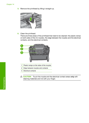 Page 261
5.Remove the printhead by lifting it straight up.
6.Clean the printhead.
There are three areas of the printhead that need to be cleaned: the plastic ramps
on both sides of the ink nozzles, the edge between the nozzles and the electrical
contacts, and the electrical contacts.
1Plastic ramps on the sides of the nozzles
2Edge between nozzles and contacts
3Electrical contacts
CAUTION: Touch the nozzle and the electrical contact areas  only with
cleaning materials and not with your finger.
Chapter 14
258...