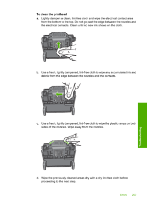 Page 262
To clean the printhead
a. Lightly dampen a clean, lint-free cloth and wipe the electrical contact area
from the bottom to the top. Do not go past the edge between the nozzles and
the electrical contacts. Clean until no new ink shows on the cloth.
b. Use a fresh, lightly dampened, lint-free cloth to wipe any accumulated ink and
debris from the edge between the nozzles and the contacts.
c. Use a fresh, lightly dampened, lint-free cloth to wipe the plastic ramps on both
sides of the nozzles. Wipe away from...