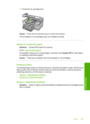 Page 264
11.Close the ink cartridge door.
Cause: If this did not solve the issue, try the next solution.
The printhead or ink cartridges were not installed correctly.
Solution 2: Contact HP support Solution: Contact HP support for service.
Go to: 
www.hp.com/support .
If prompted, choose your country/region, and then click  Contact HP for information
on calling for technical support.
Cause: There was a problem with the printhead or ink cartridges.
Printhead problem
Try the following solutions to resolve the...