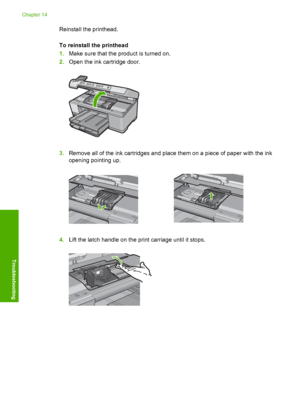 Page 265
Reinstall the printhead.
To reinstall the printhead
1.Make sure that the product is turned on.
2. Open the ink cartridge door.
3.Remove all of the ink cartridges and place them on a piece of paper with the ink
opening pointing up.
4.Lift the latch handle on the print carriage until it stops.
Chapter 14
262 Troubleshooting
Troubleshooting
 