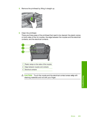 Page 266
5.Remove the printhead by lifting it straight up.
6.Clean the printhead.
There are three areas of the printhead that need to be cleaned: the plastic ramps
on both sides of the ink nozzles, the edge between the nozzles and the electrical
contacts, and the electrical contacts.
1Plastic ramps on the sides of the nozzles
2Edge between nozzles and contacts
3Electrical contacts
CAUTION: Touch the nozzle and the electrical contact areas  only with
cleaning materials and not with your finger.
Errors 263...