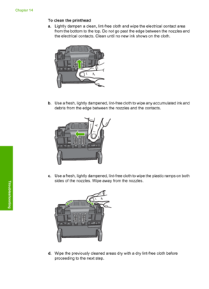 Page 267
To clean the printhead
a. Lightly dampen a clean, lint-free cloth and wipe the electrical contact area
from the bottom to the top. Do not go past the edge between the nozzles and
the electrical contacts. Clean until no new ink shows on the cloth.
b. Use a fresh, lightly dampened, lint-free cloth to wipe any accumulated ink and
debris from the edge between the nozzles and the contacts.
c. Use a fresh, lightly dampened, lint-free cloth to wipe the plastic ramps on both
sides of the nozzles. Wipe away from...