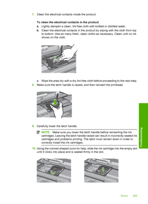 Page 268
7.Clean the electrical contacts inside the product.
To clean the electrical contacts in the product
a. Lightly dampen a clean, lint-free cloth with bottled or distilled water.
b . Clean the electrical contacts in the product by wiping with the cloth from top
to bottom. Use as many fresh, clean cloths as necessary. Clean until no ink
shows on the cloth.
c. Wipe the area dry with a dry lint-free cloth before proceeding to the next step.
8. Make sure the latch handle is raised, and then reinsert the...