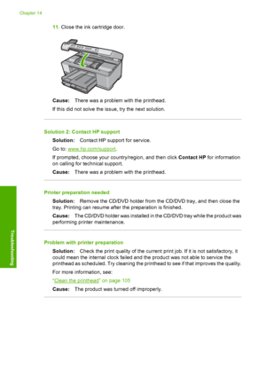 Page 269
11.Close the ink cartridge door.
Cause: There was a problem with the printhead.
If this did not solve the issue, try the next solution.
Solution 2: Contact HP support Solution: Contact HP support for service.
Go to: 
www.hp.com/support .
If prompted, choose your country/region, and then click  Contact HP for information
on calling for te chnical support.
Cause: There was a problem with the printhead.
Printer preparation needed
Solution: Remove the CD/DVD holder from the CD/DVD tray, and then close the...