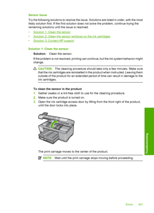 Page 270
Sensor issue
Try the following solutions to resolve the issue. Solutions are listed in order, with the most
likely solution first. If the first solution does not solve the problem, continue trying the
remaining solutions until the issue is resolved.
•
Solution 1: Clean the sensor
•
Solution 2: Clean the sensor windows on the ink cartridges
•
Solution 3: Contact HP support
Solution 1: Clean the sensor Solution: Clean the sensor.
If the problem is not resolved, printing can continue, but the ink system...