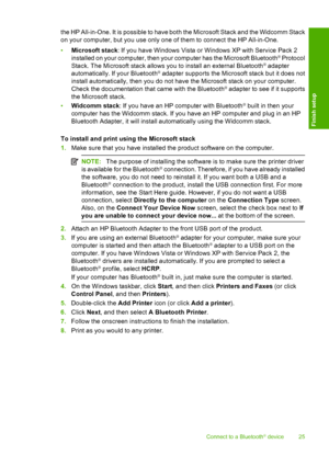 Page 28
the HP All-in-One. It is possible to have both the Microsoft Stack and the Widcomm Stack
on your computer, but you use only one of them to connect the HP All-in-One.
•Microsoft stack : If you have Windows Vista or Windows XP with Service Pack 2
installed on your computer, then your computer has the Microsoft Bluetooth
® Protocol
Stack. The Microsoft stack allows you to install an external Bluetooth® adapter
automatically. If your Bluetooth® adapter supports the Microsoft stack but it does not
install...