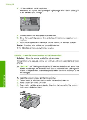 Page 271
4.Locate the sensor inside the product.
The sensor is a square, black plastic part  slightly larger than a pencil eraser, just
to the left of the print carriage.
5. Wipe the sensor with a dry swab or lint-free cloth.
6. Close the ink cartridge access door, and check if the error message has been
resolved.
7. If you still receive the error message, turn the product off, and then on again.
Cause: Ink might have built up and covered the sensor.
If this did not solve the issue, try the next solution....