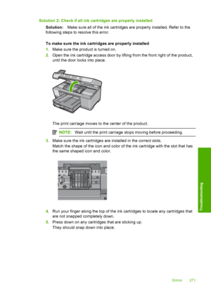 Page 274
Solution 2: Check if all ink cartridges are properly installedSolution: Make sure all of the ink cartridges are properly installed. Refer to the
following steps to resolve this error.
To make sure the ink cartridges are properly installed
1. Make sure the product is turned on.
2. Open the ink cartridge access door by lifting from the front right of the product,
until the door  locks into place.
The print carriage moves to the center of the product.
NOTE:Wait until the print carriage stops moving before...