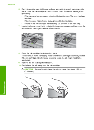 Page 275
6.If an ink cartridge was sticking up and you were able to snap it back down into
place, close the ink cartridge access door and check if the error message has
gone away.
• If the message has gone away, stop troubleshooting here. The error has been
resolved.
• If the message has not gone away, proceed to the next step.
• If none of the ink cartridges were sticking up, proceed to the next step.
7. Locate the ink cartridge that is indicated in the error message, and then press the
tab on the ink cartridge...