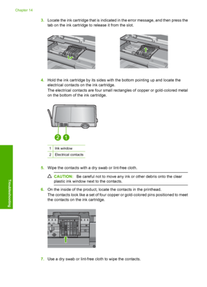 Page 277
3.Locate the ink cartridge that is indicated in the error message, and then press the
tab on the ink cartridge to release it from the slot.
4.Hold the ink cartridge by its sides with the bottom pointing up and locate the
electrical contacts on the ink cartridge.
The electrical contacts are four small rectangles of copper or gold-colored metal
on the bottom of the ink cartridge.
1Ink window
2Electrical contacts
5.Wipe the contacts with a dry swab or lint-free cloth.
CAUTION: Be careful not to move any...