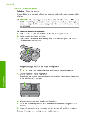 Page 279
Solution 1: Clean the sensorSolution: Clean the sensor.
If the problem is not resolved, printing can continue, but the ink system behavior might
change.
CAUTION: The cleaning procedure should take only a few minutes. Make sure
that the ink cartridges are reinstalled in the product when instructed. Leaving them
outside of the product for an extended period of time can result in damage to the
ink cartridges.
To clean the sensor in the product
1. Gather swabs or a lint-free cloth to use for the cleaning...