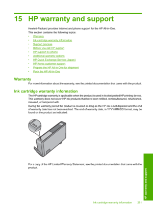 Page 284
15 HP warranty and support
Hewlett-Packard provides Internet and phone support for the HP All-in-One.
This section contains the following topics:
•
Warranty
•
Ink cartridge warranty information
•
Support process
•
Before you call HP support
•
HP support by phone
•
Additional warranty options
•
HP Quick Exchange Service (Japan)
•
HP Korea customer support
•
Prepare the HP All-in-One for shipment
•
Pack the HP All-in-One
Warranty
For more information about the warranty, see the printed documentation that...