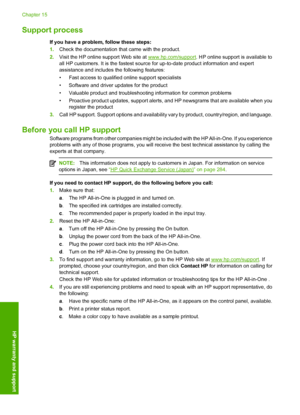 Page 285
Support process
If you have a problem, follow these steps:
1.Check the documentation that came with the product.
2. Visit the HP online support Web site at 
www.hp.com/support . HP online support is available to
all HP customers. It is the fastest source for up-to-date product information and expert
assistance and includes  the following features:
• Fast access to qualified online support specialists
• Software and driver updates for the product
• Valuable product and troubleshooting information for...