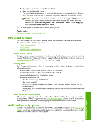Page 286
d. Be prepared to describe your problem in detail.
e . Have your serial number ready.
You can view the serial number by looking at the sticker on the rear side of the HP All-in-
One. The serial number is the 10-character code in the upper left corner of the sticker.
NOTE: The device serial number can also  be accessed using the HP Photosmart
software. To access the device serial number from the software, on the Windows
taskbar, click  Start > All Programs  > HP  > HP Solution Center . On the Help page,...