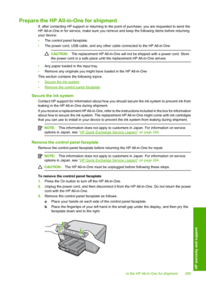 Page 288
Prepare the HP All-in-One for shipment
If, after contacting HP support or returning to the point of purchase, you are requested to send the
HP All-in-One in for service, make sure you remove and keep the following items before returning
your device:
• The control panel faceplate
• The power cord, USB cable, and any other cable connected to the HP All-in-One
CAUTION: The replacement HP All-in-One will not  be shipped with a power cord. Store
the power cord in a safe place until  the replacement HP...