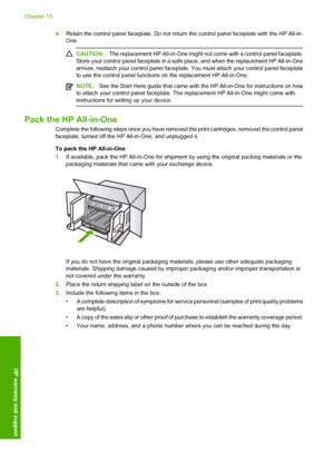 Page 289
4.Retain the control panel faceplate. Do not return  the control panel faceplate with the HP All-in-
One.
CAUTION: The replacement HP All-in-One might not  come with a control panel faceplate.
Store your control panel faceplate in a safe  place, and when the replacement HP All-in-One
arrives, reattach your control panel faceplate.  You must attach your control panel faceplate
to use the control panel functions on the replacement HP All-in-One.
NOTE: See the Start Here guide that came with the HP...