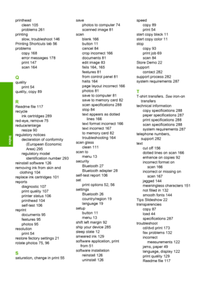 Page 303
printheadclean 105
problems 261
printing slow, troubleshoot 146
Printing Shortcuts tab 56
problems copy 168
error messages 178
print 147
scan 164
Q
qualityprint 54
quality, copy 89
R
Readme file 117
recycle ink cartridges 289
red-eye, remove 75
reduce/enlarge resize 90
regulatory notices declaration of conformity(European Economic
Area) 295
regulatory model identification number 293
reinstall software 126
removing ink from skin and clothing 104
replace ink cartridges 101
reports diagnostic 107
print...