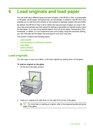 Page 36
6 Load originals and load paper
You can load many different types and sizes of paper in the HP All-in-One, including letter
or A4 paper, photo paper, transparencies, and envelopes. In addition, the HP All-in-One
enables you to load and print directly on the surface of specially coated CDs and DVDs.
By default, the HP All-in-One is set to detect the size and type of paper you load in the
input tray automatically and then adjust its settings to generate the highest quality output
for that paper. If you...