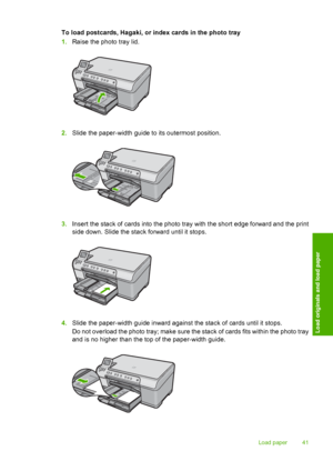 Page 44
To load postcards, Hagaki, or index cards in the photo tray
1.Raise the photo tray lid.
2.Slide the paper-width guide to its outermost position.
3.Insert the stack of cards into the photo tray with the short edge forward and the print
side down. Slide the sta ck forward until it stops.
4.Slide the paper-width guide inward against the stack of cards until it stops.
Do not overload the photo tray; make sure the stack of cards fits within the photo tray
and is no higher than the top of the paper-width...