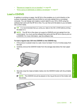 Page 48
•“Reverse an image for iron-on transfers” on page 66
•“
Print a group of addresses on labels or envelopes” on page 67
Load a CD/DVD
In addition to printing on paper, the HP All-in-One enables you to print directly on the
surface of specially coated CDs and DVDs for print jobs started from a connected
computer. You can design and create a custom label for your CD or DVD using the
software that came with the HP All-in-One. You can then print the label on your printable
CD or DVD media.
TIP: It is...