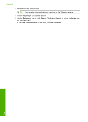 Page 73
3.Double-click the product icon.
TIP: You can also double-click the printer icon in the Windows taskbar.
4.Select the print job you want to cancel.
5. On the  Document  menu, click  Cancel Printing  or Cancel , or press the  Delete key
on your keyboard.
It can take a few moments for the print job to be cancelled.
Chapter 7
70 Print from your computer
Print
 