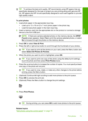 Page 76
TIP:To achieve the best print quality, HP recommends using HP papers that are
specifically designed for the type of project you are printing along with genuine HP
ink. HP papers and HP ink are specifically designed to work well together to provide
high-quality output.
To print photos
1. Load photo paper in the appropriate input tray.
• Load up to 13 x 18 cm (5 x 7 inch) photo paper in the photo tray.
• Load full-size photo paper in the main input tray.
2. Insert a memory card into the appropriate slot...