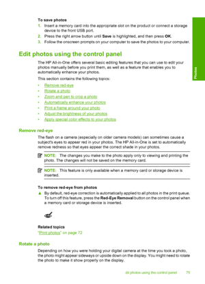 Page 78
To save photos
1.Insert a memory card into the appropriate slot on the product or connect a storage
device to the front USB port.
2. Press the right arrow button until  Save is highlighted, and then press  OK.
3. Follow the onscreen prompts on your computer to save the photos to your computer.
Edit photos using  the control panel
The HP All-in-One offers several basic editing features that you can use to edit your
photos manually before you print them, as well as a feature that enables you to...